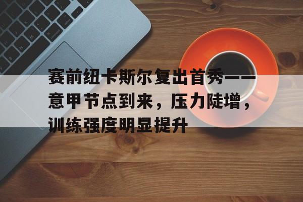 星空体育app-赛前纽卡斯尔复出首秀——意甲节点到来，压力陡增，训练强度明显提升的简单介绍